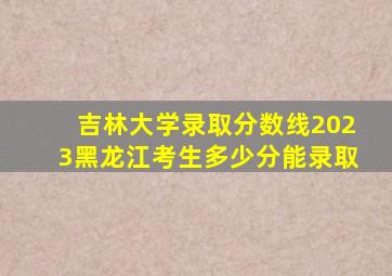 吉林大学录取分数线2023黑龙江考生多少分能录取