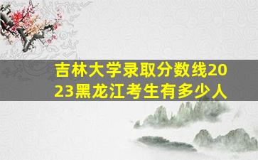 吉林大学录取分数线2023黑龙江考生有多少人