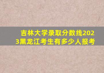 吉林大学录取分数线2023黑龙江考生有多少人报考