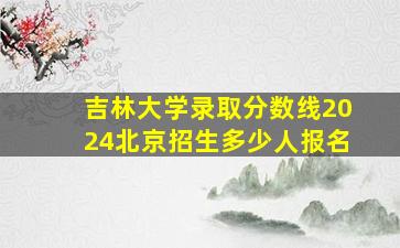 吉林大学录取分数线2024北京招生多少人报名