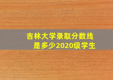 吉林大学录取分数线是多少2020级学生