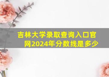 吉林大学录取查询入口官网2024年分数线是多少