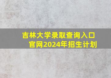 吉林大学录取查询入口官网2024年招生计划