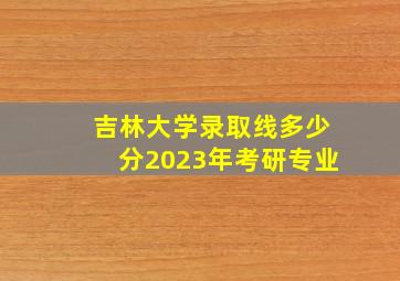 吉林大学录取线多少分2023年考研专业