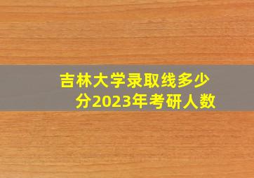 吉林大学录取线多少分2023年考研人数