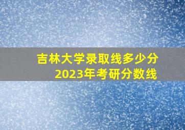 吉林大学录取线多少分2023年考研分数线