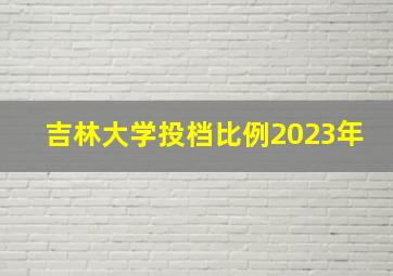 吉林大学投档比例2023年