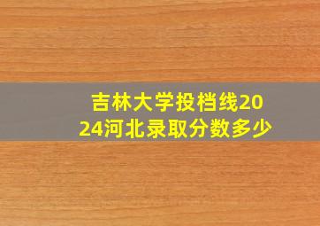 吉林大学投档线2024河北录取分数多少