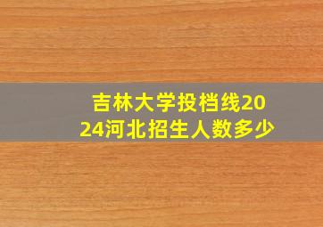 吉林大学投档线2024河北招生人数多少