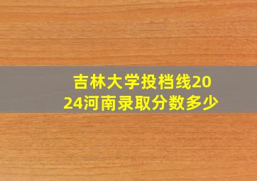 吉林大学投档线2024河南录取分数多少