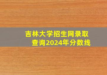 吉林大学招生网录取查询2024年分数线