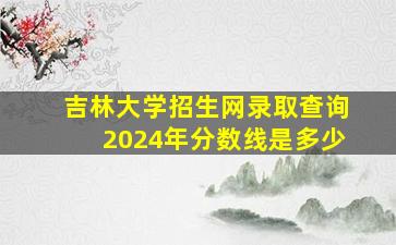 吉林大学招生网录取查询2024年分数线是多少