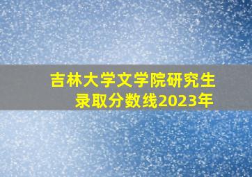 吉林大学文学院研究生录取分数线2023年