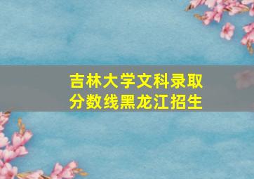 吉林大学文科录取分数线黑龙江招生