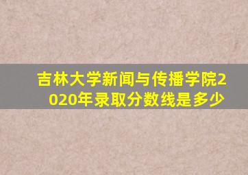 吉林大学新闻与传播学院2020年录取分数线是多少