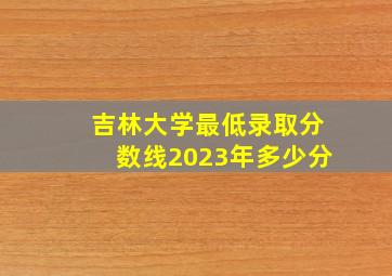 吉林大学最低录取分数线2023年多少分