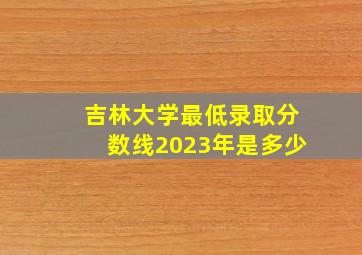 吉林大学最低录取分数线2023年是多少