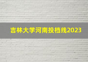 吉林大学河南投档线2023