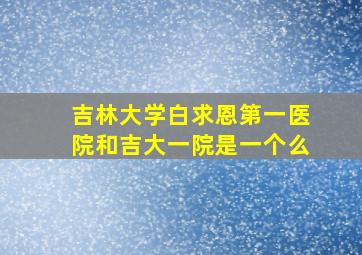 吉林大学白求恩第一医院和吉大一院是一个么