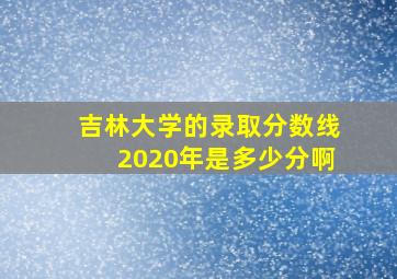 吉林大学的录取分数线2020年是多少分啊