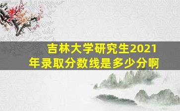 吉林大学研究生2021年录取分数线是多少分啊