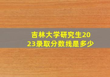 吉林大学研究生2023录取分数线是多少