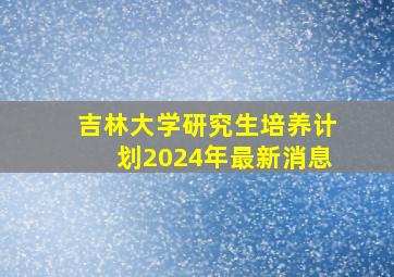 吉林大学研究生培养计划2024年最新消息