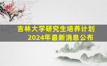 吉林大学研究生培养计划2024年最新消息公布