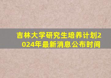 吉林大学研究生培养计划2024年最新消息公布时间