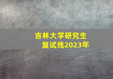 吉林大学研究生复试线2023年