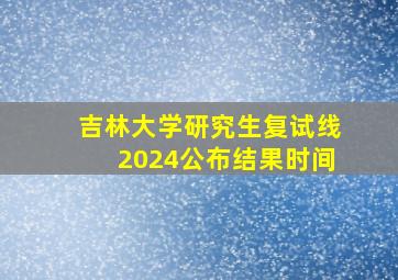 吉林大学研究生复试线2024公布结果时间