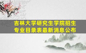 吉林大学研究生学院招生专业目录表最新消息公布