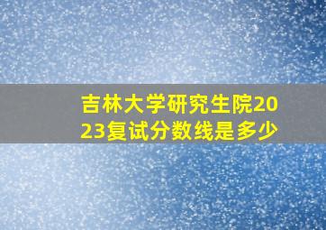 吉林大学研究生院2023复试分数线是多少