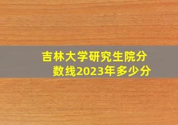 吉林大学研究生院分数线2023年多少分