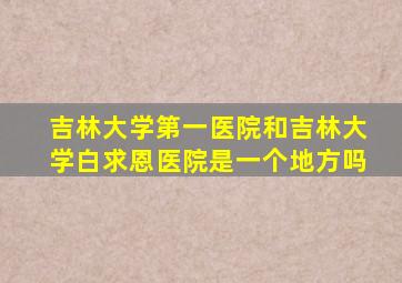 吉林大学第一医院和吉林大学白求恩医院是一个地方吗