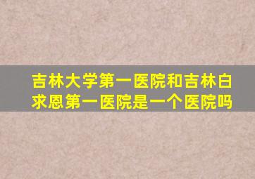 吉林大学第一医院和吉林白求恩第一医院是一个医院吗