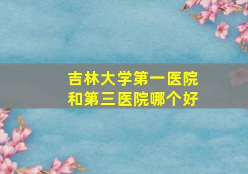 吉林大学第一医院和第三医院哪个好