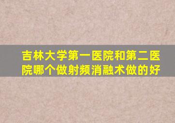 吉林大学第一医院和第二医院哪个做射频消融术做的好