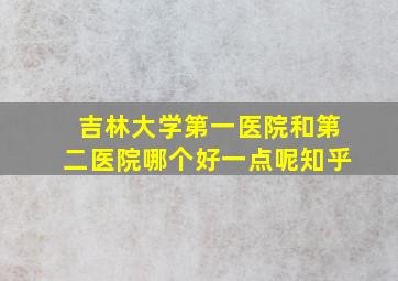 吉林大学第一医院和第二医院哪个好一点呢知乎