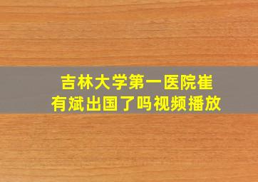 吉林大学第一医院崔有斌出国了吗视频播放