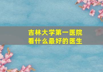 吉林大学第一医院看什么最好的医生