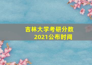 吉林大学考研分数2021公布时间