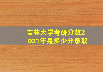 吉林大学考研分数2021年是多少分录取