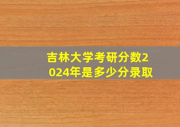 吉林大学考研分数2024年是多少分录取