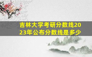 吉林大学考研分数线2023年公布分数线是多少