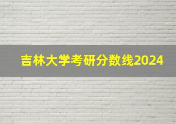 吉林大学考研分数线2024