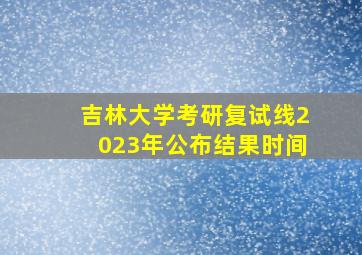 吉林大学考研复试线2023年公布结果时间