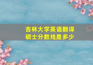 吉林大学英语翻译硕士分数线是多少