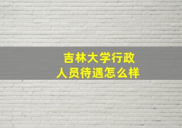 吉林大学行政人员待遇怎么样