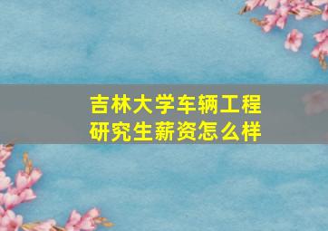 吉林大学车辆工程研究生薪资怎么样